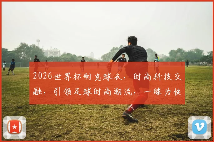 2026世界杯耐克球衣，时尚科技交融，引领足球时尚潮流，一睹为快