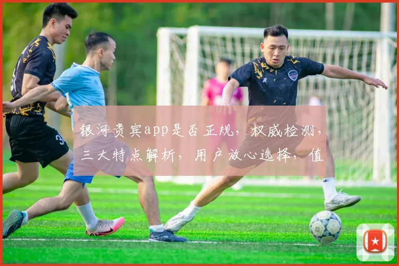 银河贵宾app是否正规，权威检测，三大特点解析，用户放心选择，值得信赖。