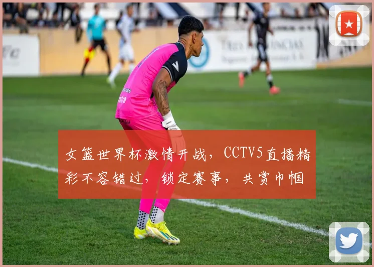 女篮世界杯激情开战，CCTV5直播精彩不容错过，锁定赛事，共赏巾帼风采