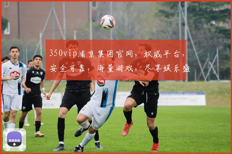350vip浦京集团官网，权威平台，安全可靠，海量游戏，尽享娱乐盛宴，一站式服务，畅玩无忧