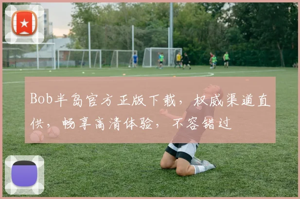Bob半岛官方正版下载，权威渠道直供，畅享高清体验，不容错过