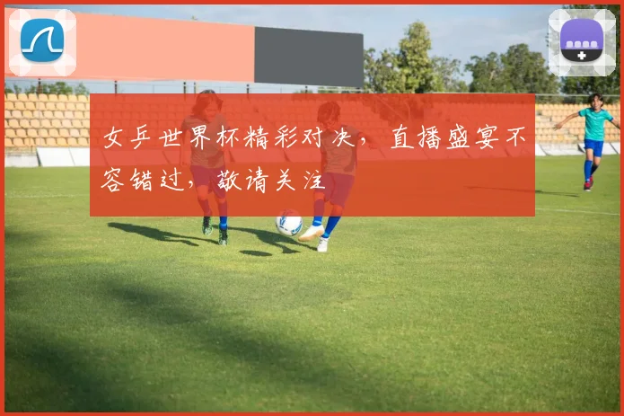女乒世界杯精彩对决，直播盛宴不容错过，敬请关注
