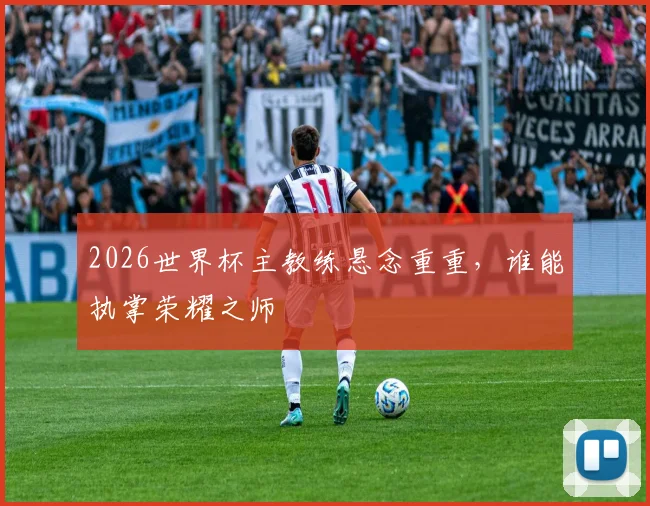 2026世界杯主教练悬念重重，谁能执掌荣耀之师