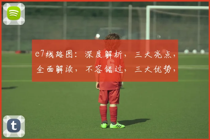 e7线路图：深度解析，三大亮点，全面解读，不容错过，三大优势，一网打尽